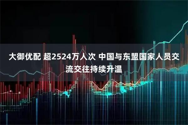大御优配 超2524万人次 中国与东盟国家人员交流交往持续升温
