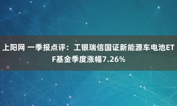 上阳网 一季报点评：工银瑞信国证新能源车电池ETF基金季度涨幅7.26%
