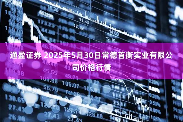 通盈证券 2025年5月30日常德首衡实业有限公司价格行情
