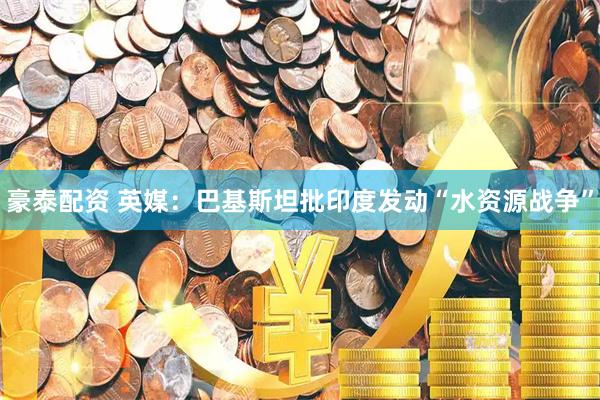 豪泰配资 英媒:巴基斯坦批印度发动“水资源战争”
