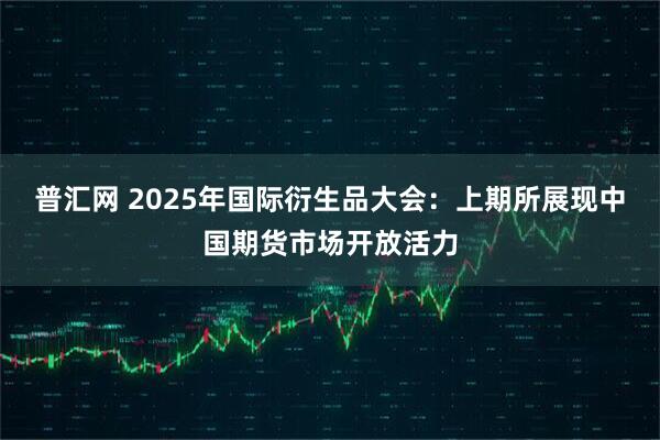 普汇网 2025年国际衍生品大会：上期所展现中国期货市场开放活力