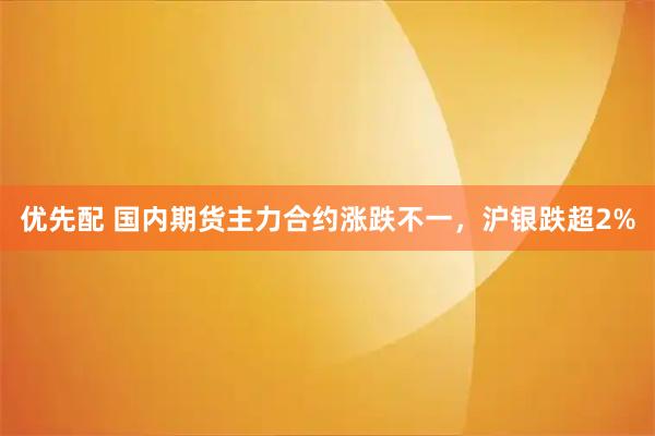 优先配 国内期货主力合约涨跌不一，沪银跌超2%