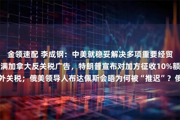 金领速配 李成钢：中美就稳妥解决多项重要经贸议题形成初步共识；不满加拿大反关税广告，特朗普宣布对加方征收10%额外关税；俄美领导人布达佩斯会晤为何被“推迟”？俄外长披露沟通细节丨早报
