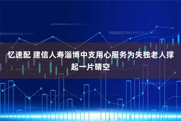 忆速配 建信人寿淄博中支用心服务为失独老人撑起一片晴空