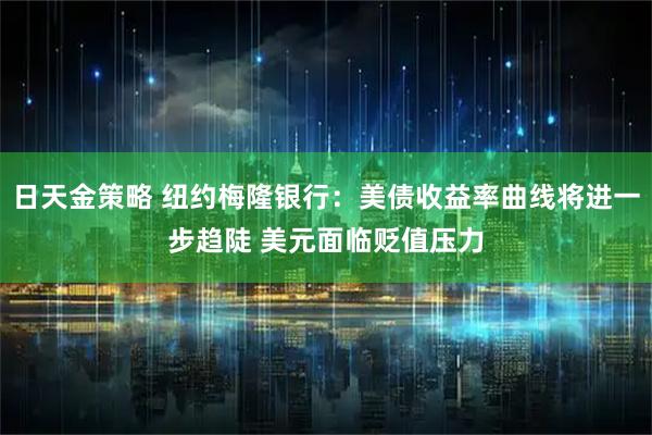 日天金策略 纽约梅隆银行：美债收益率曲线将进一步趋陡 美元面临贬值压力