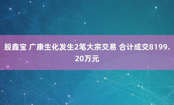 股鑫宝 广康生化发生2笔大宗交易 合计成交8199.20万元