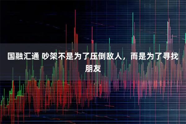 国融汇通 吵架不是为了压倒敌人，而是为了寻找朋友
