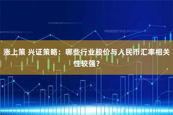 涨上策 兴证策略：哪些行业股价与人民币汇率相关性较强？