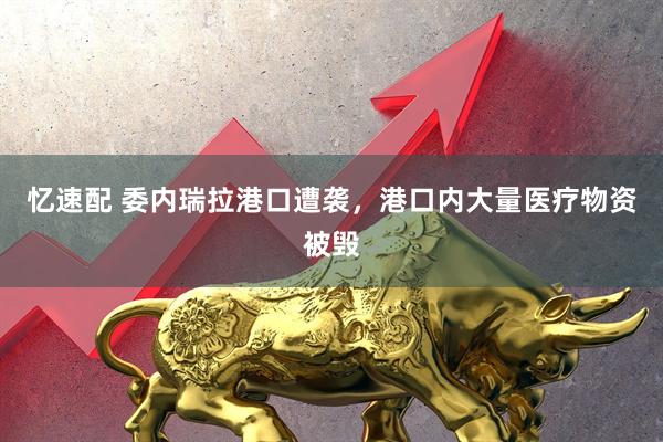忆速配 委内瑞拉港口遭袭，港口内大量医疗物资被毁