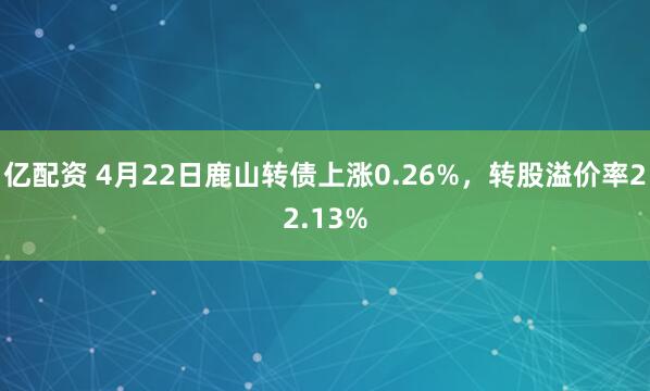 亿配资 4月22日鹿山转债上涨0.26%，转股溢价率22.13%