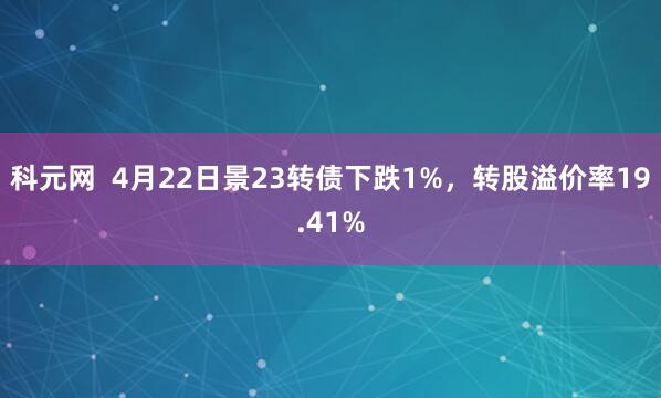科元网  4月22日景23转债下跌1%，转股溢价率19.41%