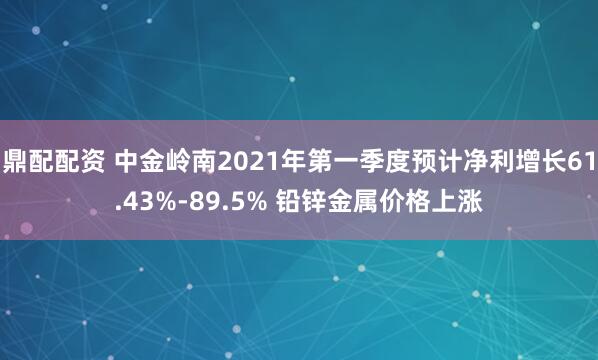 鼎配配资 中金岭南2021年第一季度预计净利增长61.43%-89.5% 铅锌金属价格上涨