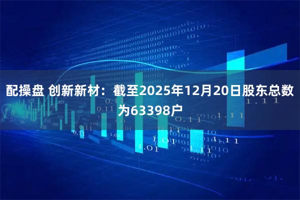 配操盘 创新新材：截至2025年12月20日股东总数为63398户