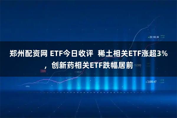 郑州配资网 ETF今日收评  稀土相关ETF涨超3%，创新药相关ETF跌幅居前