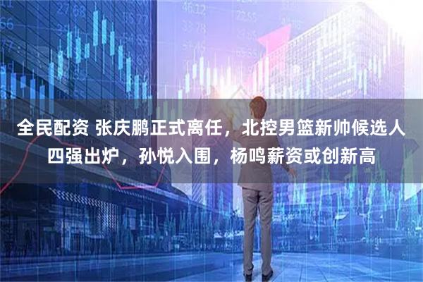 全民配资 张庆鹏正式离任，北控男篮新帅候选人四强出炉，孙悦入围，杨鸣薪资或创新高