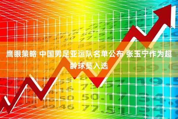 鹰眼策略 中国男足亚运队名单公布 张玉宁作为超龄球员入选