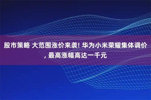 股市策略 大范围涨价来袭! 华为小米荣耀集体调价, 最高涨幅高达一千元